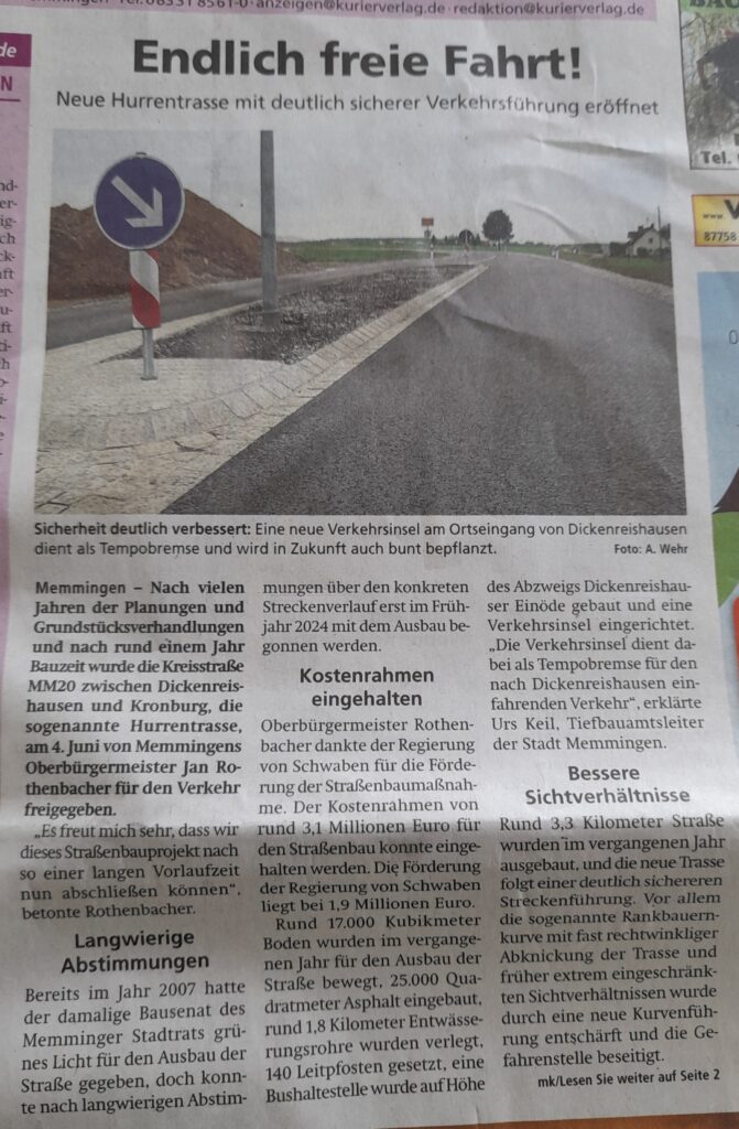 Am 4. Juni 2025 wurde die Hurrentrasse von Dickenreishausen bis zum Weiler Hurren neu eröffnet. Mit freundlicher Genehmigung des Kurier Verlags Memmingen hier der Artikel aus dem Memminger Kurier vom 14. Juni 2025 Endlich freie Fahrt! Neue Hurrentrasse mit deutlich sicherer Verkehrsführung eröffnet Memmingen – Nach vielen Jahren der Planungen und Grundstücksverhandlungen und nach rund einem Jahr Bauzeit wurde die Kreisstraße MM20 zwischen Dickenreishausen und Kronburg, die sogenannte Hurrentrasse, am 4. Juni von Memmingens Oberbürgermeister Jan Rothenbacher für den Verkehr freigegeben. „Es freut mich sehr, dass wir dieses Straßenbauprojekt nach so einer langen Vorlaufzeit nun abschließen können“, betonte Rothenbacher. Langwierige Abstimmungen Bereits im Jahr 2007 hatte der damalige Bausenat des Memminger Stadtrats grünes Licht für den Ausbau der Straße gegeben, doch konnte nach langwierigen Abstimmungen über den konkreten Streckenverlauf erst im Frühjahr 2024 mit dem Ausbau begonnen werden. Kostenrahmen eingehalten Oberbürgermeister Rothenbacher dankte der Regierung von Schwaben für die Förderung der Straßenbaumaßnahme. Der Kostenrahmen von rund 3,1 Millionen Euro für den Straßenbau konnte eingehalten werden. Die Förderung der Regierung von Schwaben liegt bei 1,9 Millionen Euro. Rund 17.000 Kubikmeter Boden wurden im vergangenen Jahr für den Ausbau der Straße bewegt, 25.000 Quadratmeter Asphalt eingebaut, rund 1,8 Kilometer Entwässerungsrohre wurden verlegt, 140 Leitpfosten gesetzt, eine Bushaltestelle wurde auf Höhe des Abzweigs Dickenreishauser Einöde gebaut und eine Verkehrsinsel eingerichtet. „Die Verkehrsinsel dient dabei als Tempobremse für den nach Dickenreishausen einfahrenden Verkehr“, erklärte Urs Keil, Tiefbauamtsleiter der Stadt Memmingen. Bessere Sichtverhältnisse Rund 3,3 Kilometer Straße wurden im vergangenen Jahr ausgebaut, und die neue Trasse folgt einer deutlich sichereren Streckenführung. Vor allem die sogenannte Rankbauernkurve mit fast rechtwinkliger Abknickung der Trasse und früher extrem eingeschränkten Sichtverhältnissen wurde durch eine neue Kurvenführung entschärft und die Gefahrenstelle beseitigt. mk/Lesen Sie weiter auf Seite 2
